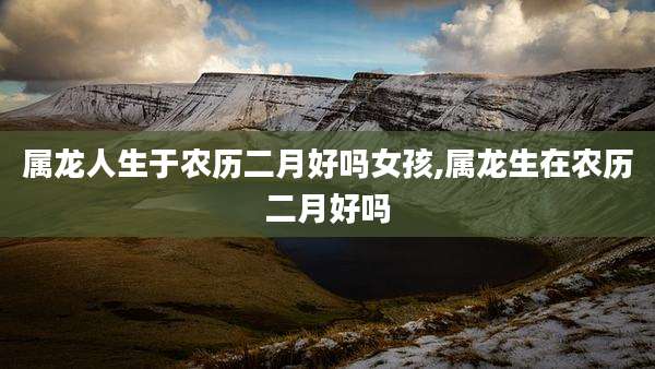 属龙人生于农历二月好吗女孩,属龙生在农历二月好吗