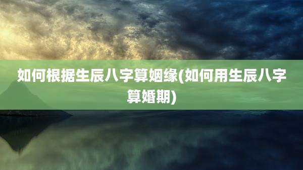 如何根据生辰八字算姻缘(如何用生辰八字算婚期)