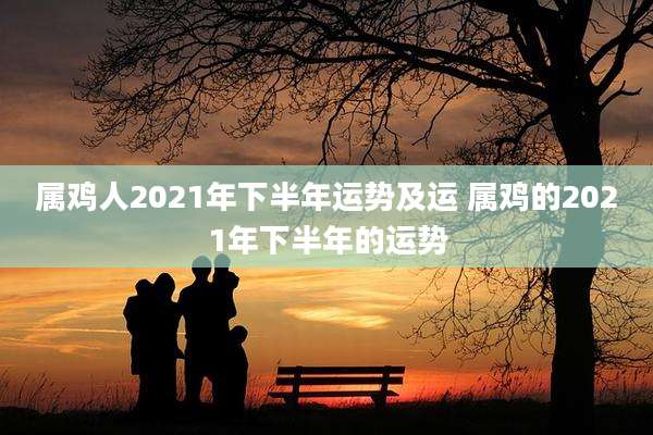属鸡人2021年下半年运势及运 属鸡的2021年下半年的运势