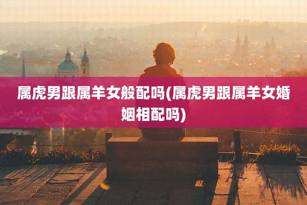 属虎男跟属羊女般配吗(属虎男跟属羊女婚姻相配吗)