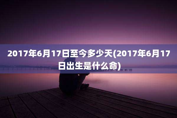 2017年6月17日至今多少天(2017年6月17日出生是什么命)