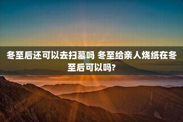 冬至后还可以去扫墓吗 冬至给亲人烧纸在冬至后可以吗?
