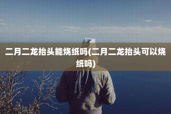 二月二龙抬头能烧纸吗(二月二龙抬头可以烧纸吗)
