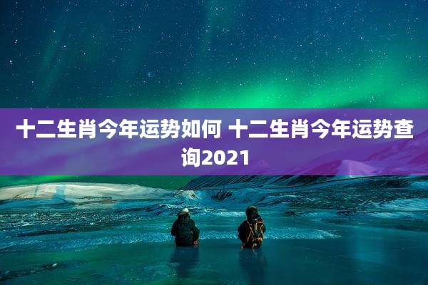 十二生肖今年运势如何 十二生肖今年运势查询2021