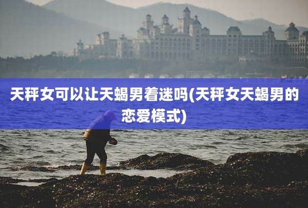 天秤女可以让天蝎男着迷吗(天秤女天蝎男的恋爱模式)