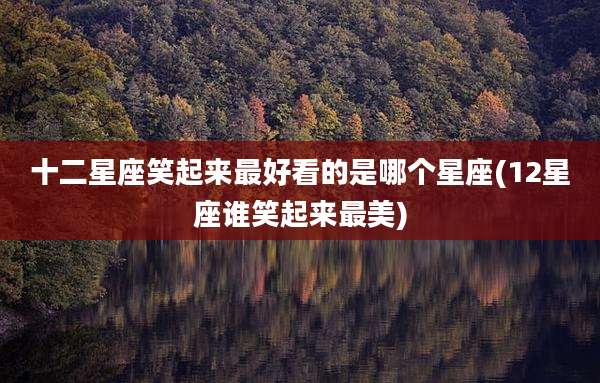 十二星座笑起来最好看的是哪个星座(12星座谁笑起来最美)