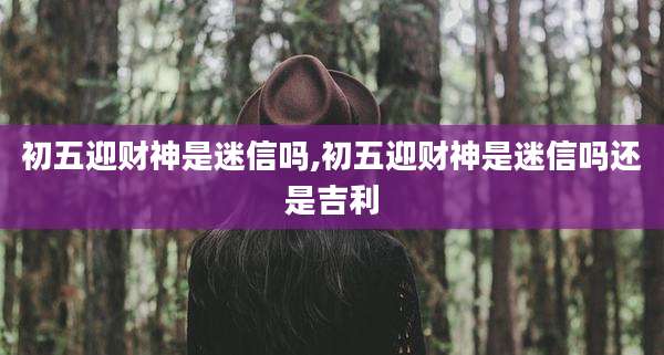 初五迎财神是迷信吗,初五迎财神是迷信吗还是吉利