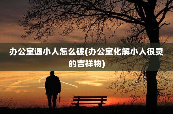 办公室遇小人怎么破(办公室化解小人很灵的吉祥物)