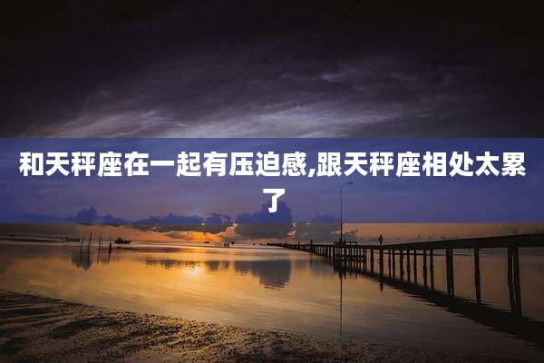 和天秤座在一起有压迫感,跟天秤座相处太累了