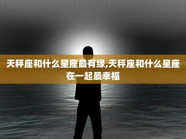 天秤座和什么星座最有缘,天秤座和什么星座在一起最幸福