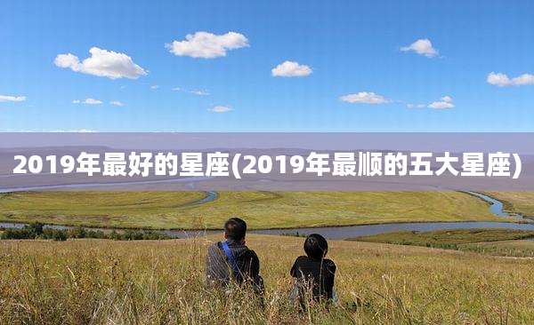 2019年最好的星座(2019年最顺的五大星座)