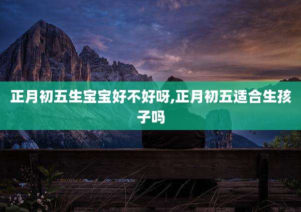 正月初五生宝宝好不好呀,正月初五适合生孩子吗