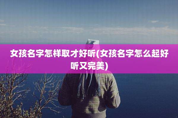 女孩名字怎样取才好听(女孩名字怎么起好听又完美)