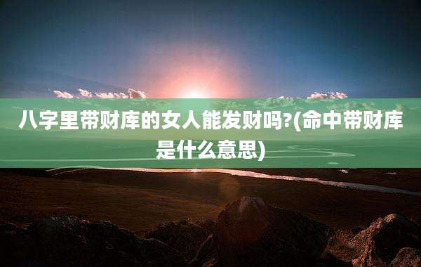 八字里带财库的女人能发财吗?(命中带财库是什么意思)