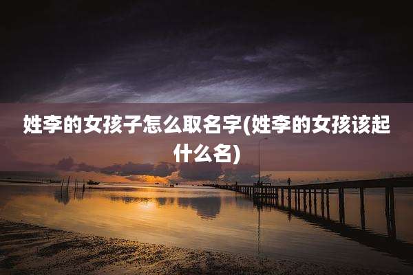 姓李的女孩子怎么取名字(姓李的女孩该起什么名)