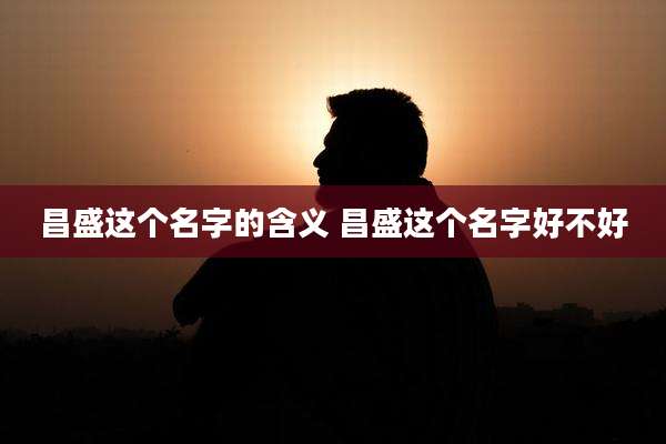 昌盛这个名字的含义 昌盛这个名字好不好