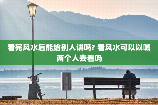看完风水后能给别人讲吗? 看风水可以以喊两个人去看吗