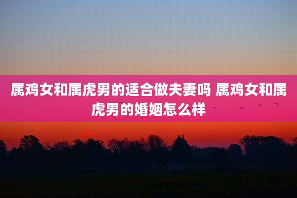 属鸡女和属虎男的适合做夫妻吗 属鸡女和属虎男的婚姻怎么样