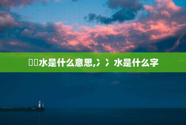 沕沕水是什么意思,冫冫水是什么字