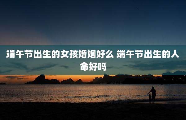 端午节出生的女孩婚姻好么 端午节出生的人命好吗