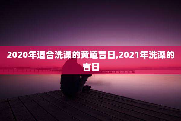 2020年适合洗澡的黄道吉日,2021年洗澡的吉日