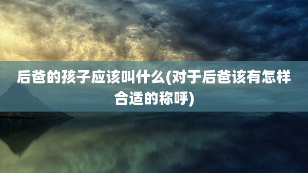 后爸的孩子应该叫什么(对于后爸该有怎样合适的称呼)