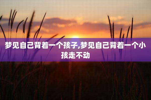 梦见自己背着一个孩子,梦见自己背着一个小孩走不动