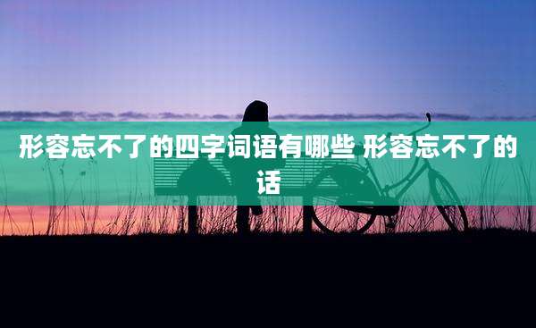 形容忘不了的四字词语有哪些 形容忘不了的话