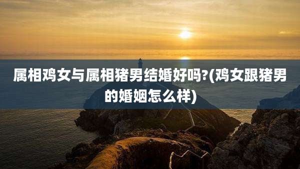 属相鸡女与属相猪男结婚好吗?(鸡女跟猪男的婚姻怎么样)