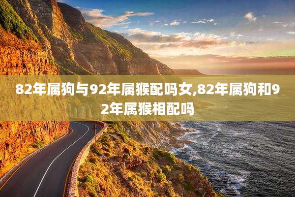 82年属狗与92年属猴配吗女,82年属狗和92年属猴相配吗