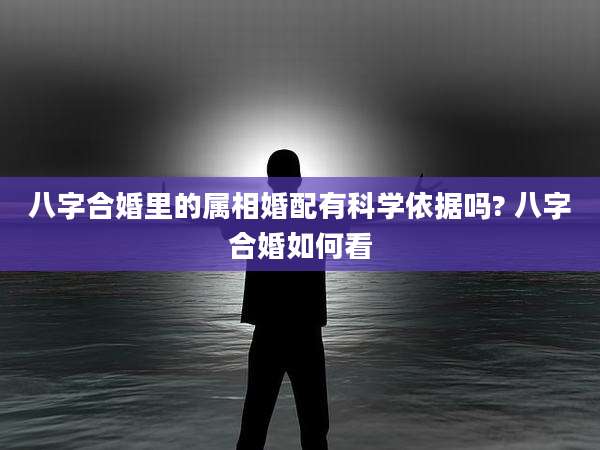 八字合婚里的属相婚配有科学依据吗? 八字合婚如何看