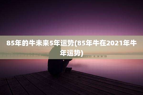 85年的牛未来5年运势(85年牛在2021年牛年运势)