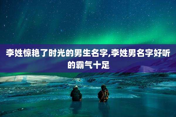 李姓惊艳了时光的男生名字,李姓男名字好听的霸气十足