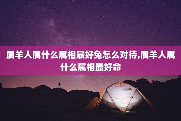 属羊人属什么属相最好兔怎么对待,属羊人属什么属相最好命