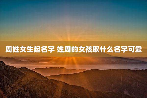 周姓女生起名字 姓周的女孩取什么名字可爱