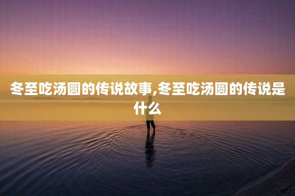 冬至吃汤圆的传说故事,冬至吃汤圆的传说是什么