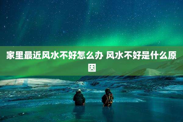 家里最近风水不好怎么办 风水不好是什么原因