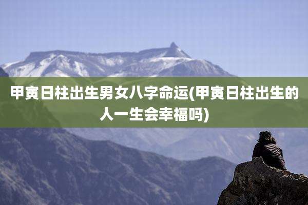 甲寅日柱出生男女八字命运(甲寅日柱出生的人一生会幸福吗)
