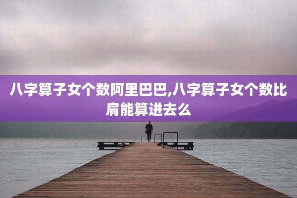 八字算子女个数阿里巴巴,八字算子女个数比肩能算进去么