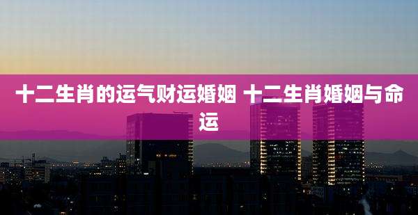 十二生肖的运气财运婚姻 十二生肖婚姻与命运