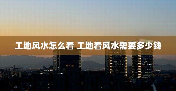工地风水怎么看 工地看风水需要多少钱