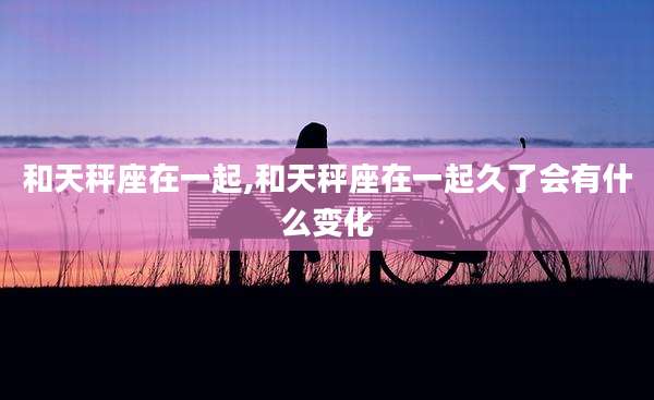 和天秤座在一起,和天秤座在一起久了会有什么变化