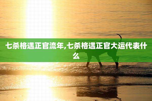 七杀格遇正官流年,七杀格遇正官大运代表什么
