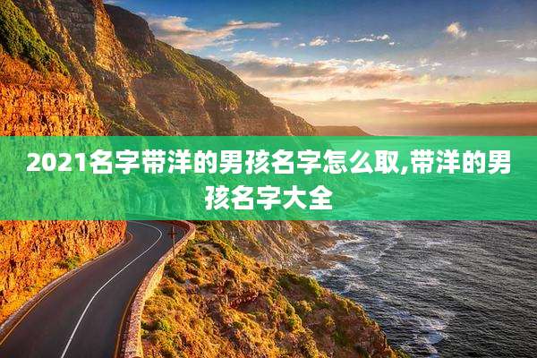 2021名字带洋的男孩名字怎么取,带洋的男孩名字大全