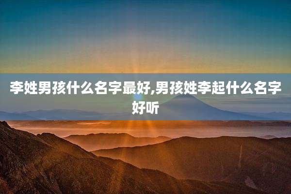 李姓男孩什么名字最好,男孩姓李起什么名字好听