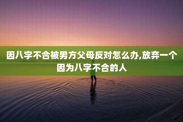 因八字不合被男方父母反对怎么办,放弃一个因为八字不合的人