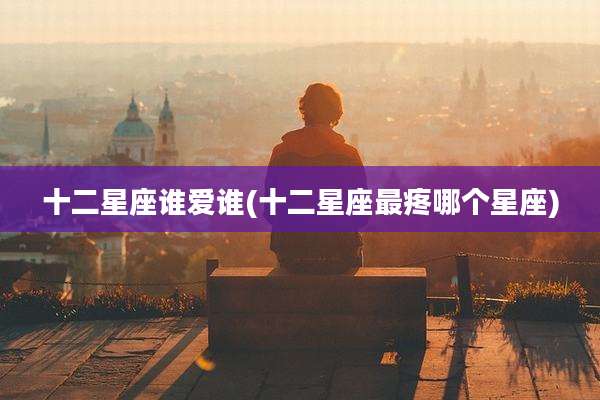 十二星座谁爱谁(十二星座最疼哪个星座)