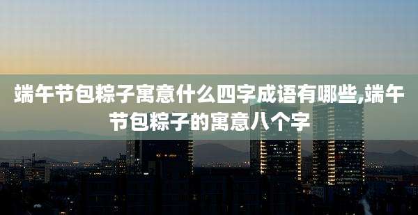 端午节包粽子寓意什么四字成语有哪些,端午节包粽子的寓意八个字