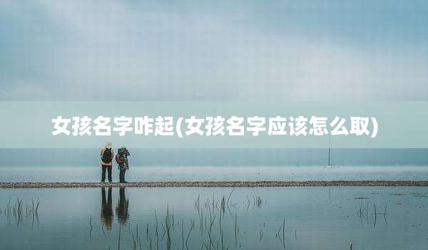 女孩名字咋起(女孩名字应该怎么取)
