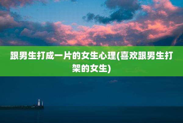 跟男生打成一片的女生心理(喜欢跟男生打架的女生)